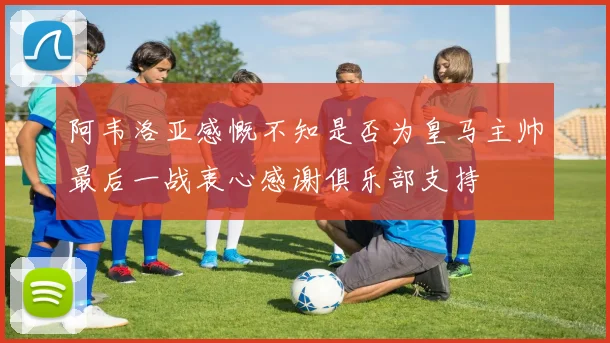 阿韦洛亚感慨不知是否为皇马主帅最后一战衷心感谢俱乐部支持