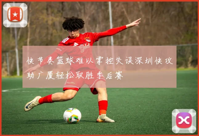 快节奏篮球难以掌控失误深圳快攻助广厦轻松取胜季后赛