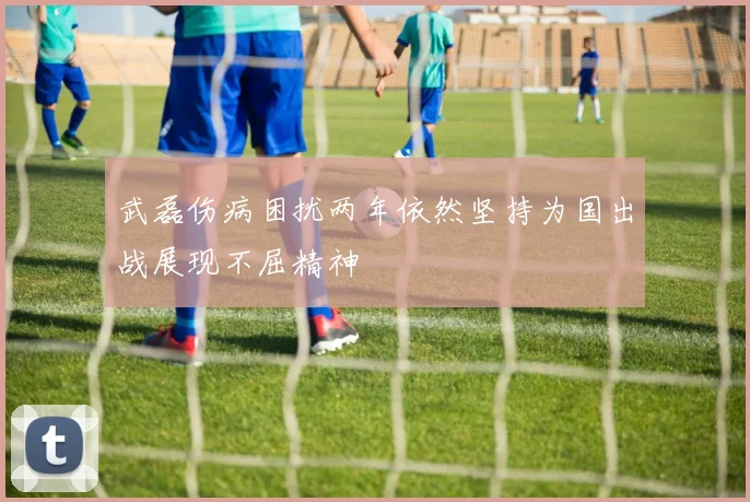 武磊伤病困扰两年依然坚持为国出战展现不屈精神