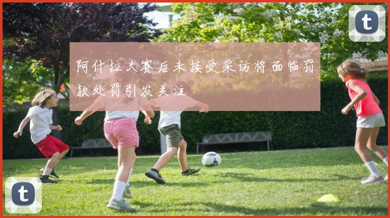 阿什拉夫赛后未接受采访将面临罚款处罚引发关注