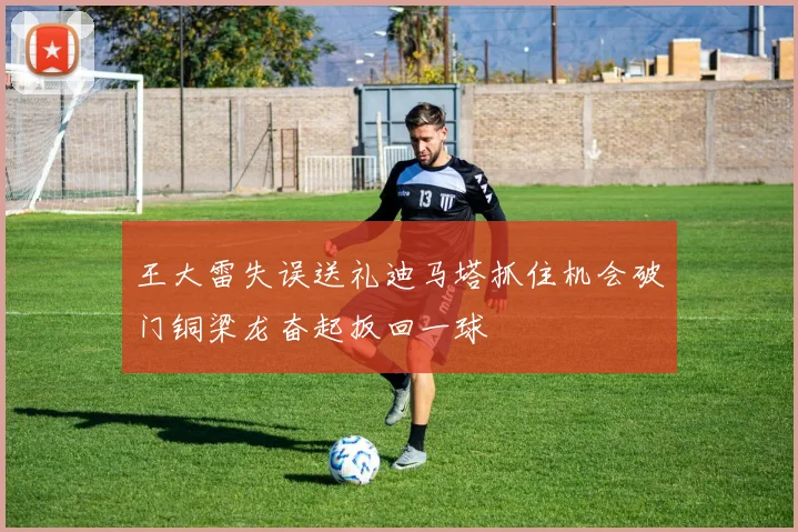 王大雷失误送礼迪马塔抓住机会破门铜梁龙奋起扳回一球