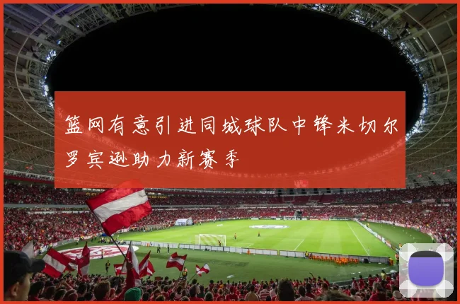 篮网有意引进同城球队中锋米切尔罗宾逊助力新赛季