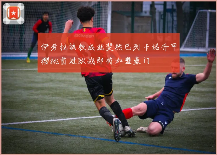 伊劳拉执教成就斐然巴列卡诺升甲樱桃首进欧战即将加盟豪门