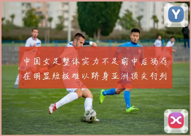 中国女足整体实力不足前中后场存在明显短板难以跻身亚洲顶尖行列