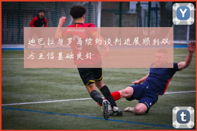 迪巴拉与罗马续约谈判进展顺利双方互信基础良好
