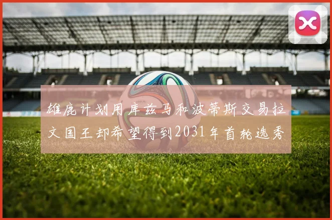雄鹿计划用库兹马和波蒂斯交易拉文国王却希望得到2031年首轮选秀权