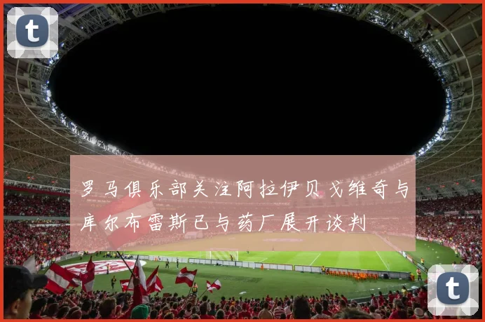 罗马俱乐部关注阿拉伊贝戈维奇与库尔布雷斯已与药厂展开谈判