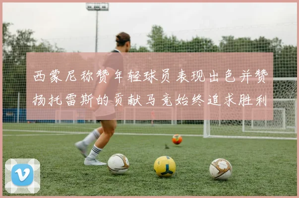 西蒙尼称赞年轻球员表现出色并赞扬托雷斯的贡献马竞始终追求胜利