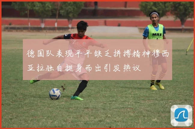 德国队表现平平缺乏拼搏精神穆西亚拉独自挺身而出引发热议